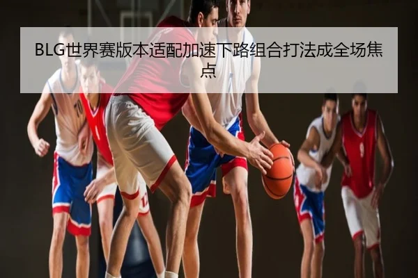 BLG世界赛版本适配加速下路组合打法成全场焦点